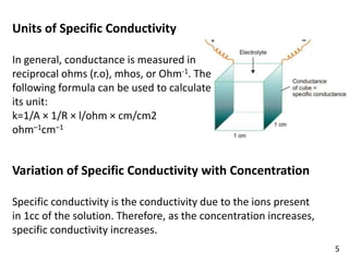 Units of Specific Conductivity
In general, conductance is measured in
reciprocal ohms (r.o), mhos, or Ohm-1. The
following formula can be used to calculate
its unit:
k=1/A × 1/R × l/ohm × cm/cm2
ohm–1cm–1
Variation of Specific Conductivity with Concentration
Specific conductivity is the conductivity due to the ions present
in 1cc of the solution. Therefore, as the concentration increases,
specific conductivity increases.
5
 