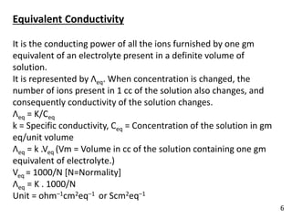 Equivalent Conductivity
It is the conducting power of all the ions furnished by one gm
equivalent of an electrolyte present in a definite volume of
solution.
It is represented by Λeq. When concentration is changed, the
number of ions present in 1 cc of the solution also changes, and
consequently conductivity of the solution changes.
Λeq = K/Ceq
k = Specific conductivity, Ceq = Concentration of the solution in gm
eq/unit volume
Λeq = k .Veq (Vm = Volume in cc of the solution containing one gm
equivalent of electrolyte.)
Veq = 1000/N [N=Normality]
Λeq = K . 1000/N
Unit = ohm–1cm2eq–1 or Scm2eq–1
6
 