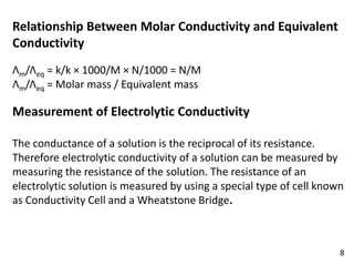 Relationship Between Molar Conductivity and Equivalent
Conductivity
Λm/Λeq = k/k × 1000/M × N/1000 = N/M
Λm/Λeq = Molar mass / Equivalent mass
Measurement of Electrolytic Conductivity
The conductance of a solution is the reciprocal of its resistance.
Therefore electrolytic conductivity of a solution can be measured by
measuring the resistance of the solution. The resistance of an
electrolytic solution is measured by using a special type of cell known
as Conductivity Cell and a Wheatstone Bridge.
8
 