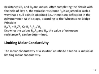 Resistances R1 and R3 are known. After completing the circuit with
the help of key K, the variable resistance R2 is adjusted in such a
way that a null point is obtained i.e., there is no deflection in the
galvanometer. At this stage, according to the Wheatstone Bridge
Principle
R1/Rx = R2/R3 Or Rx R1R3 / R2
Knowing the values R1,R2 and R3, the value of unknown
resistance Rx can be determined.
Limiting Molar Conductivity
The molar conductivity of a solution at infinite dilution is known as
limiting molar conductivity.
11
 