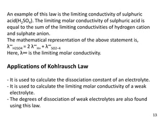An example of this law is the limiting conductivity of sulphuric
acid(H2SO4). The limiting molar conductivity of sulphuric acid is
equal to the sum of the limiting conductivities of hydrogen cation
and sulphate anion.
The mathematical representation of the above statement is,
λ∞
H2SO4 = 2 λ∞
H+ + λ∞
SO2−4
Here, λ∞ is the limiting molar conductivity.
Applications of Kohlrausch Law
- It is used to calculate the dissociation constant of an electrolyte.
- It is used to calculate the limiting molar conductivity of a weak
Velectrolyte.
- The degrees of dissociation of weak electrolytes are also found
Vusing this law.
13
 