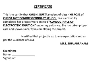 CERTIFICATE
This is to certify that AYUSHI GUPTA student of class - XII ROSE of
CHRIST JYOTI SENIOR SECONDARY SCHOOL has successfully
completed her project Work entitled “CONDUCTANCE OF
ELECTROLYTIC SOLUTION” under my guidance. She has taken proper
care and shown sincerity in completing the project.
I certified that project is up to my expectation and as
per the Guidance of CBSE.
MRS. SUJA ABRAHAM
Examiner:-
Name: _______________
Signature:
 