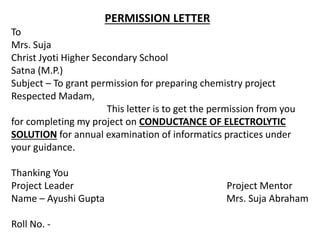 PERMISSION LETTER
To
Mrs. Suja
Christ Jyoti Higher Secondary School
Satna (M.P.)
Subject – To grant permission for preparing chemistry project
Respected Madam,
This letter is to get the permission from you
for completing my project on CONDUCTANCE OF ELECTROLYTIC
SOLUTION for annual examination of informatics practices under
your guidance.
Thanking You
Project Leader Project Mentor
Name – Ayushi Gupta Mrs. Suja Abraham
Roll No. -
 