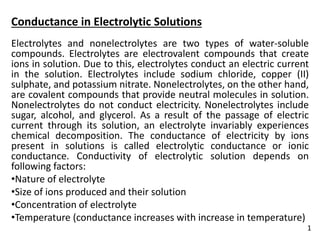 Conductance in Electrolytic Solutions
Electrolytes and nonelectrolytes are two types of water-soluble
compounds. Electrolytes are electrovalent compounds that create
ions in solution. Due to this, electrolytes conduct an electric current
in the solution. Electrolytes include sodium chloride, copper (II)
sulphate, and potassium nitrate. Nonelectrolytes, on the other hand,
are covalent compounds that provide neutral molecules in solution.
Nonelectrolytes do not conduct electricity. Nonelectrolytes include
sugar, alcohol, and glycerol. As a result of the passage of electric
current through its solution, an electrolyte invariably experiences
chemical decomposition. The conductance of electricity by ions
present in solutions is called electrolytic conductance or ionic
conductance. Conductivity of electrolytic solution depends on
following factors:
•Nature of electrolyte
•Size of ions produced and their solution
•Concentration of electrolyte
•Temperature (conductance increases with increase in temperature)
1
 