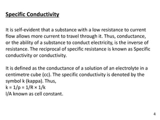 Specific Conductivity
It is self-evident that a substance with a low resistance to current
flow allows more current to travel through it. Thus, conductance,
or the ability of a substance to conduct electricity, is the inverse of
resistance. The reciprocal of specific resistance is known as Specific
conductivity or conductivity.
It is defined as the conductance of a solution of an electrolyte in a
centimetre cube (cc). The specific conductivity is denoted by the
symbol k (kappa). Thus,
k = 1/ρ = 1/R × 1/k
l/A known as cell constant.
4
 