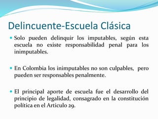 Delincuente-Escuela Clásica
 Solo pueden delinquir los imputables, según esta
escuela no existe responsabilidad penal para los
inimputables.
 En Colombia los inimputables no son culpables, pero
pueden ser responsables penalmente.
 El principal aporte de escuela fue el desarrollo del
principio de legalidad, consagrado en la constitución
política en el Articulo 29.
 