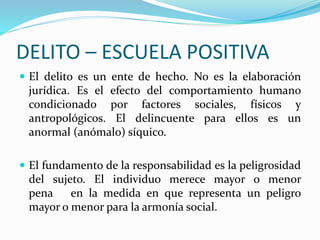 DELITO – ESCUELA POSITIVA
 El delito es un ente de hecho. No es la elaboración
jurídica. Es el efecto del comportamiento humano
condicionado por factores sociales, físicos y
antropológicos. El delincuente para ellos es un
anormal (anómalo) síquico.
 El fundamento de la responsabilidad es la peligrosidad
del sujeto. El individuo merece mayor o menor
pena en la medida en que representa un peligro
mayor o menor para la armonía social.
 