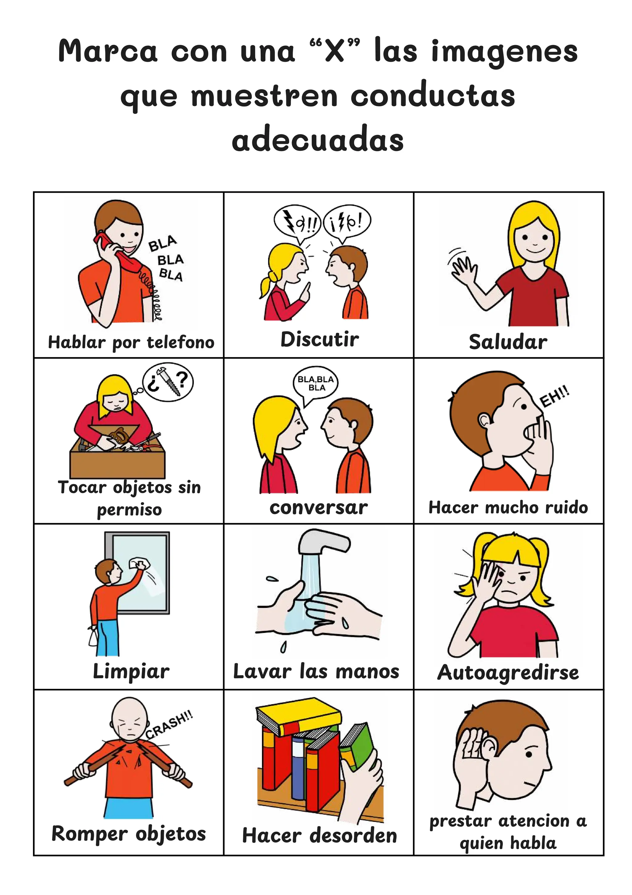 Marca con una “X” las imagenes
que muestren conductas
adecuadas
Hablar por telefono
conversar
Saludar
Limpiar Lavar las manos
prestar atencion a
quien habla
Discutir
Hacer mucho ruido
Tocar objetos sin
permiso
Autoagredirse
Romper objetos Hacer desorden
 