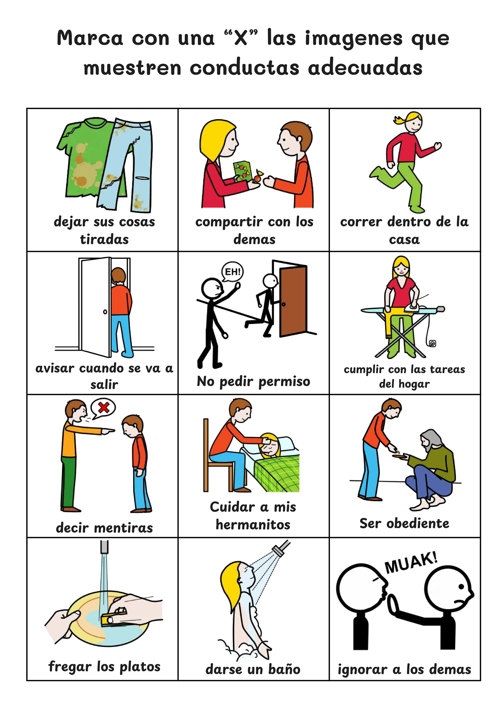 Marca con una “X” las imagenes que
muestren conductas adecuadas
dejar sus cosas
tiradas
No pedir permiso
correr dentro de la
casa
decir mentiras
Cuidar a mis
hermanitos
ignorar a los demas
compartir con los
demas
cumplir con las tareas
del hogar
avisar cuando se va a
salir
Ser obediente
fregar los platos darse un ban
̃ o
 