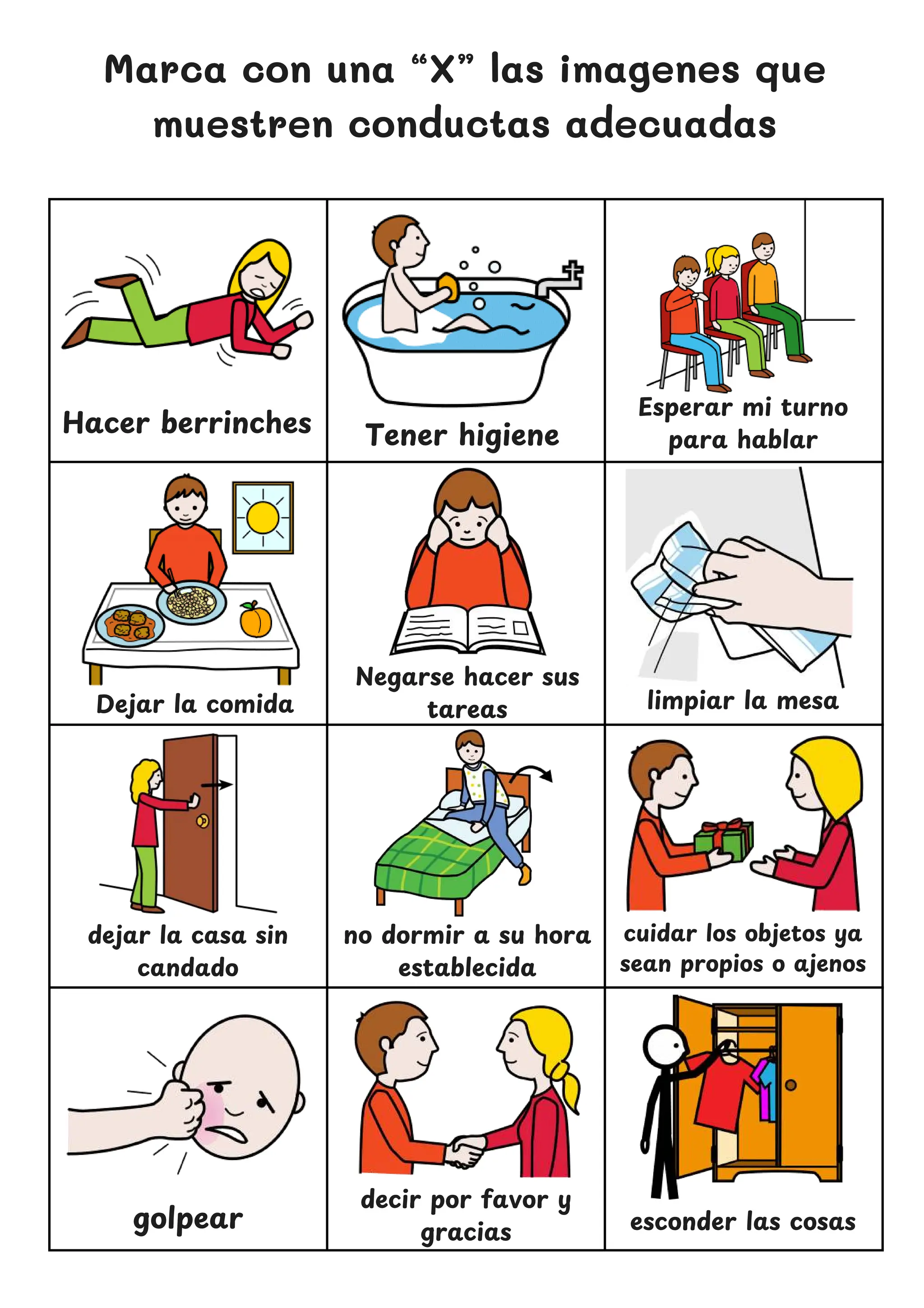 Marca con una “X” las imagenes que
muestren conductas adecuadas
Hacer berrinches
Negarse hacer sus
tareas
Esperar mi turno
para hablar
dejar la casa sin
candado
no dormir a su hora
establecida
esconder las cosas
Tener higiene
limpiar la mesa
Dejar la comida
cuidar los objetos ya
sean propios o ajenos
golpear
decir por favor y
gracias
 