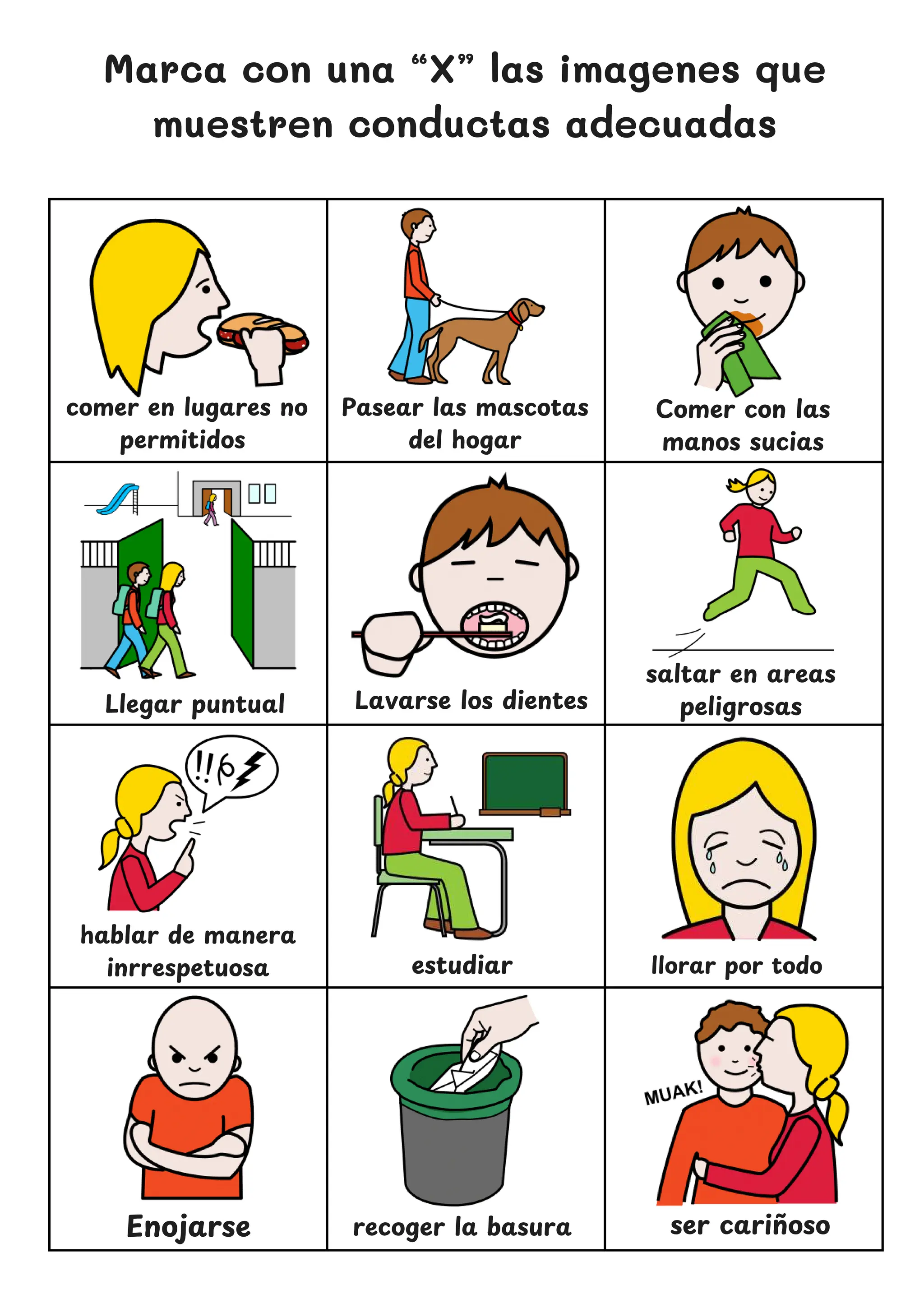 Marca con una “X” las imagenes que
muestren conductas adecuadas
comer en lugares no
permitidos
Lavarse los dientes
Comer con las
manos sucias
hablar de manera
inrrespetuosa estudiar
ser carin
̃ oso
Pasear las mascotas
del hogar
saltar en areas
peligrosas
Llegar puntual
llorar por todo
Enojarse recoger la basura
 