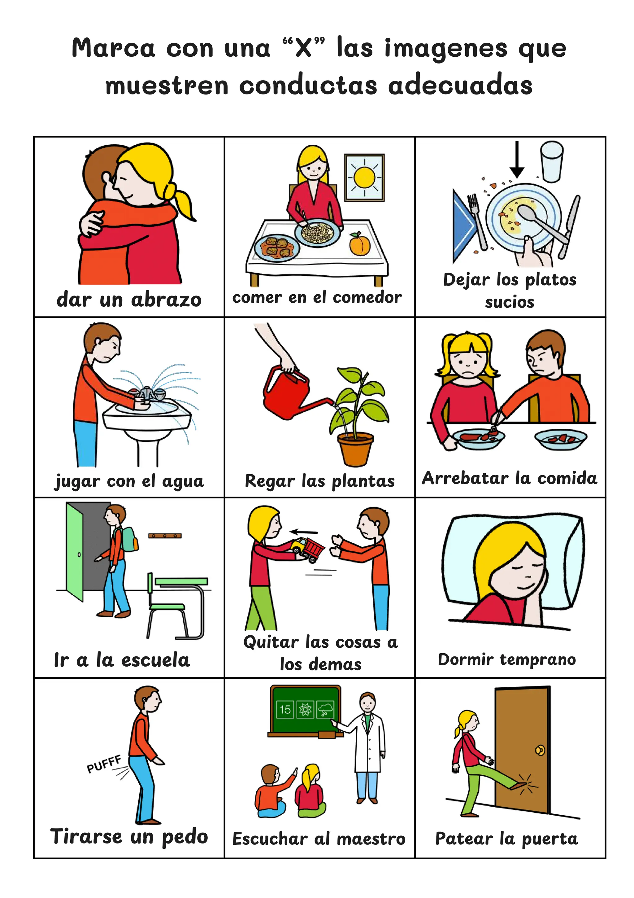 Dejar los platos
sucios
Marca con una “X” las imagenes que
muestren conductas adecuadas
dar un abrazo
Regar las plantas
Ir a la escuela
Quitar las cosas a
los demas
Patear la puerta
comer en el comedor
Arrebatar la comida
jugar con el agua
Dormir temprano
Tirarse un pedo Escuchar al maestro
 