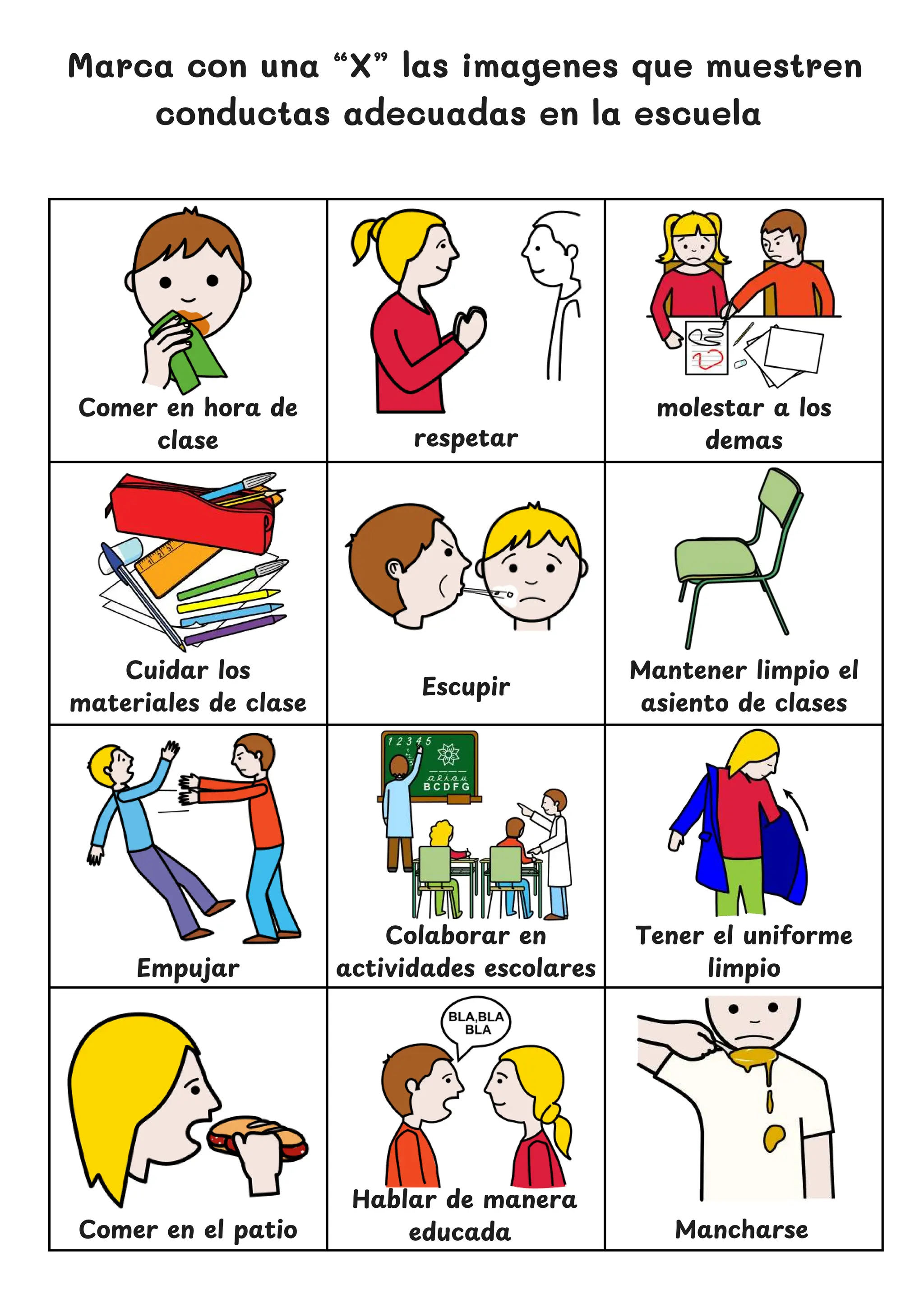 Marca con una “X” las imagenes que muestren
conductas adecuadas en la escuela
Mantener limpio el
asiento de clases
Cuidar los
materiales de clase
respetar
Colaborar en
actividades escolares
Tener el uniforme
limpio
Hablar de manera
educada
Comer en el patio
Comer en hora de
clase
molestar a los
demas
Escupir
Empujar
Mancharse
 
