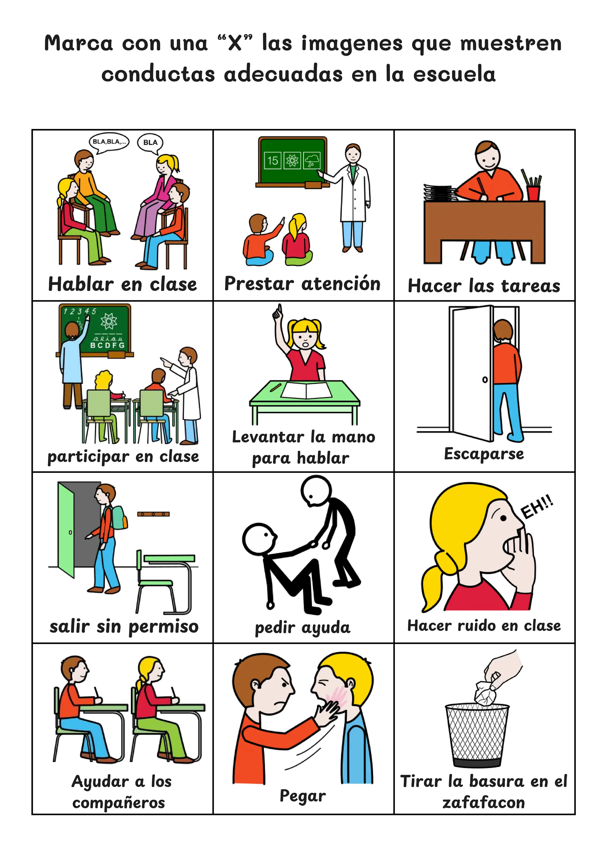 Hacer las tareas
Marca con una “X” las imagenes que muestren
conductas adecuadas en la escuela
Hablar en clase
Levantar la mano
para hablar
salir sin permiso pedir ayuda
Tirar la basura en el
zafafacon
Prestar atencio
́ n
Escaparse
participar en clase
Hacer ruido en clase
Ayudar a los
compan
̃ eros Pegar
 