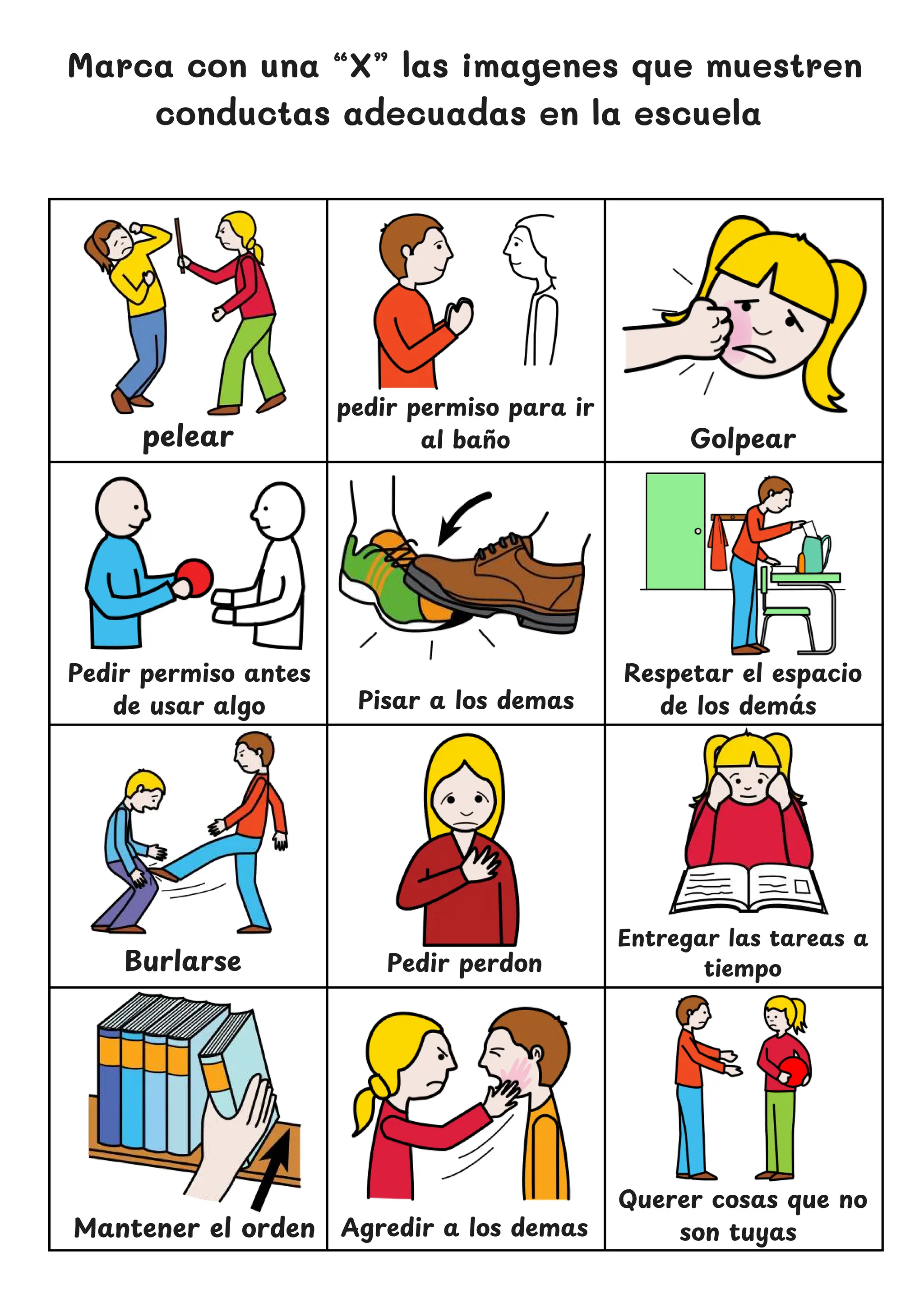 Golpear
Marca con una “X” las imagenes que muestren
conductas adecuadas en la escuela
pelear
Pisar a los demas
Burlarse Pedir perdon
Querer cosas que no
son tuyas
pedir permiso para ir
al ban
̃ o
Respetar el espacio
de los dema
́ s
Pedir permiso antes
de usar algo
Entregar las tareas a
tiempo
Mantener el orden Agredir a los demas
 