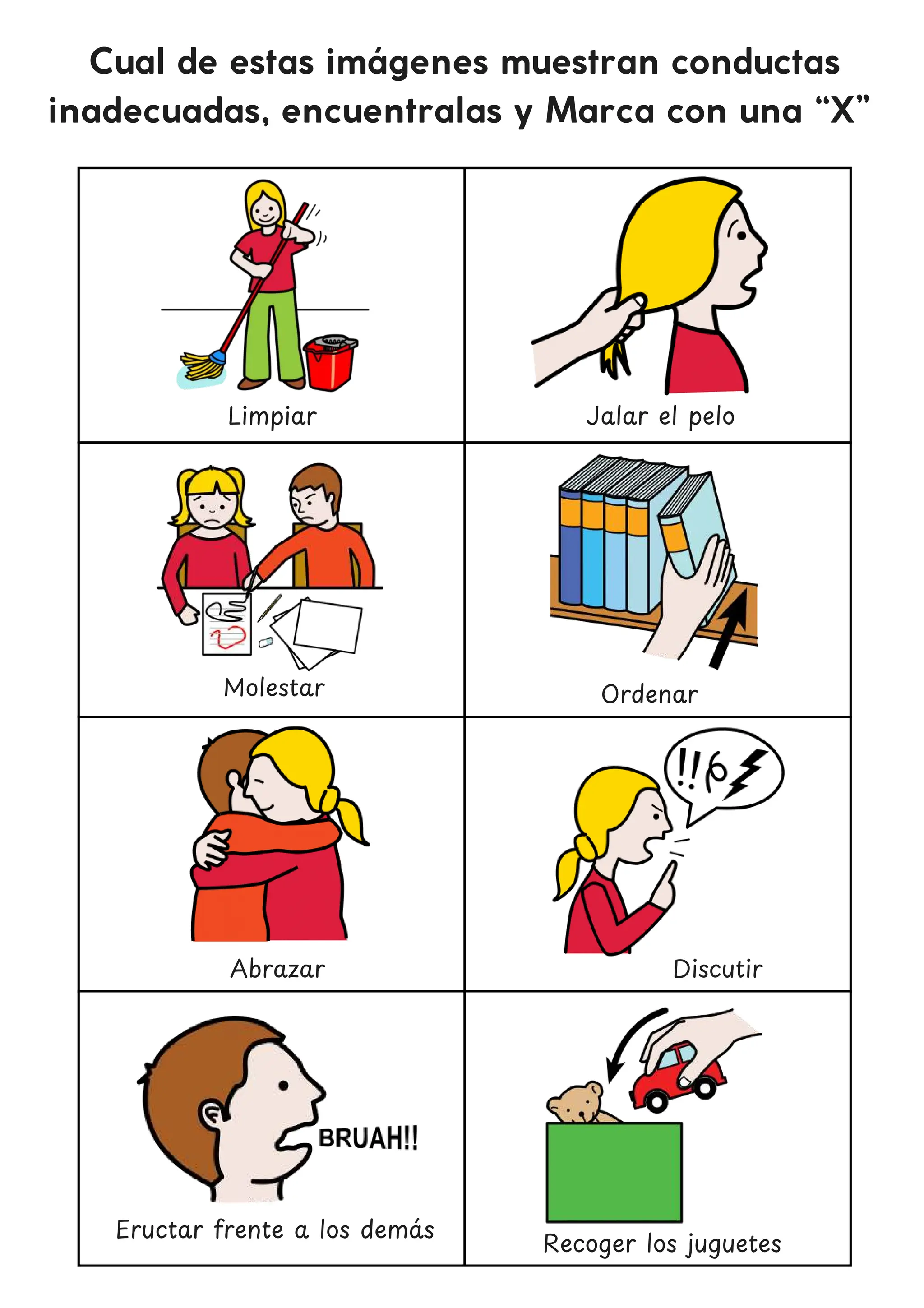 Molestar
Cual de estas imágenes muestran conductas
inadecuadas, encuentralas y Marca con una “X”
Jalar el pelo
Discutir
Eructar frente a los dema
́ s
Recoger los juguetes
Limpiar
Ordenar
Abrazar
 