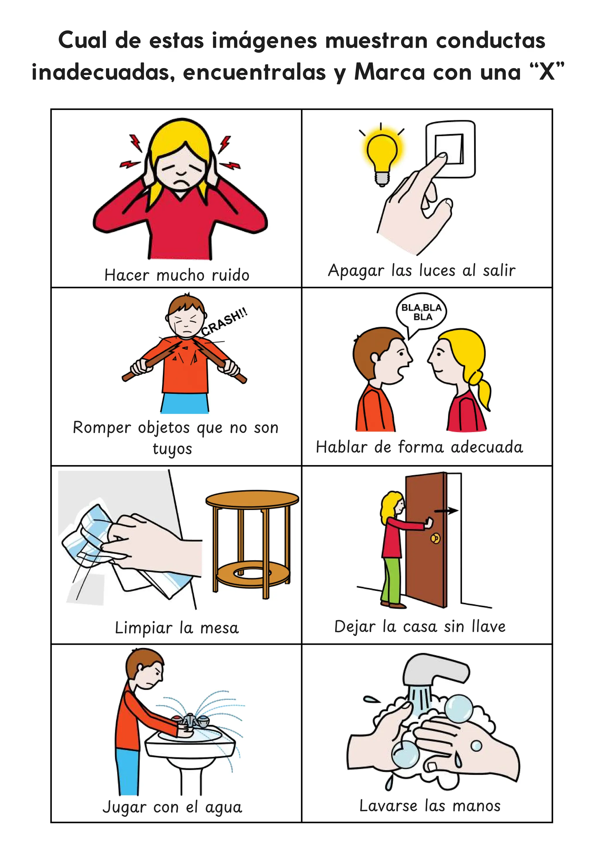Cual de estas imágenes muestran conductas
inadecuadas, encuentralas y Marca con una “X”
Hacer mucho ruido
Romper objetos que no son
tuyos
Dejar la casa sin llave
Jugar con el agua
Apagar las luces al salir
Hablar de forma adecuada
Limpiar la mesa
Lavarse las manos
 