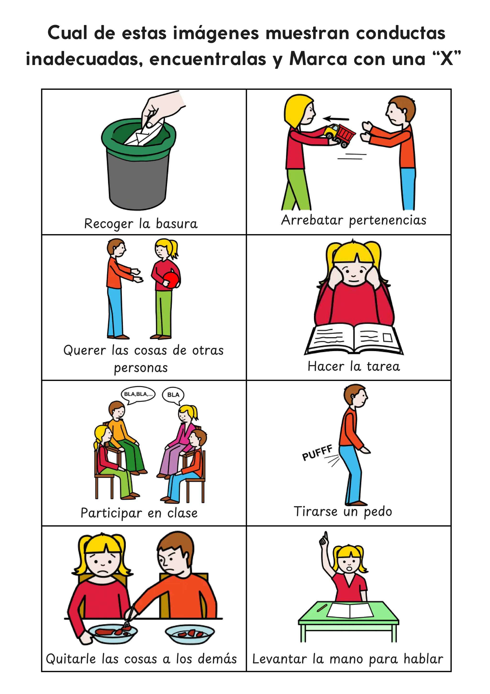 Cual de estas imágenes muestran conductas
inadecuadas, encuentralas y Marca con una “X”
Arrebatar pertenencias
Querer las cosas de otras
personas
Tirarse un pedo
Quitarle las cosas a los dema
́ s
Recoger la basura
Hacer la tarea
Participar en clase
Levantar la mano para hablar
 
