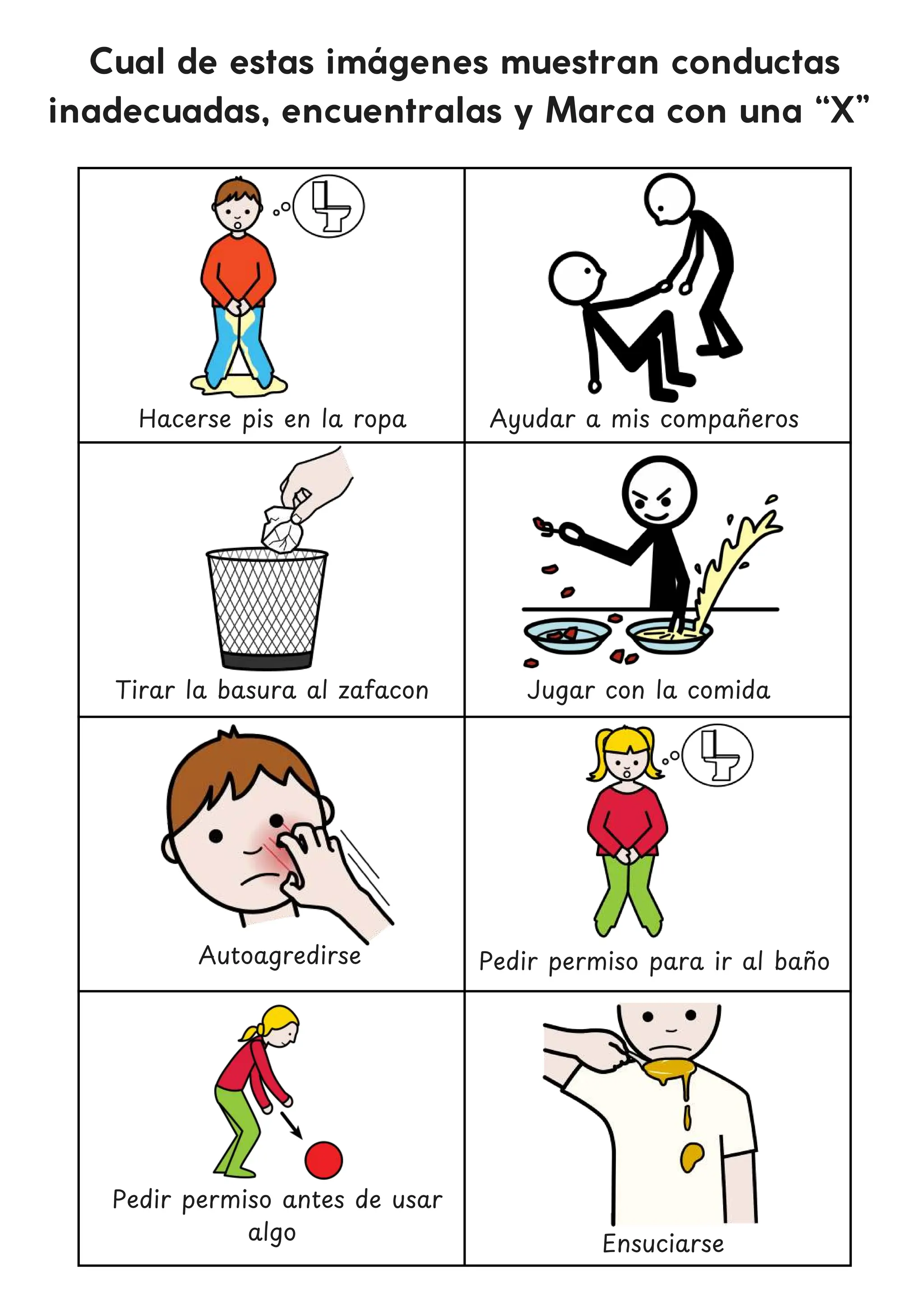 Cual de estas imágenes muestran conductas
inadecuadas, encuentralas y Marca con una “X”
Hacerse pis en la ropa
Jugar con la comida
Autoagredirse
Ensuciarse
Ayudar a mis compan
̃ eros
Tirar la basura al zafacon
Pedir permiso para ir al ban
̃ o
Pedir permiso antes de usar
algo
 