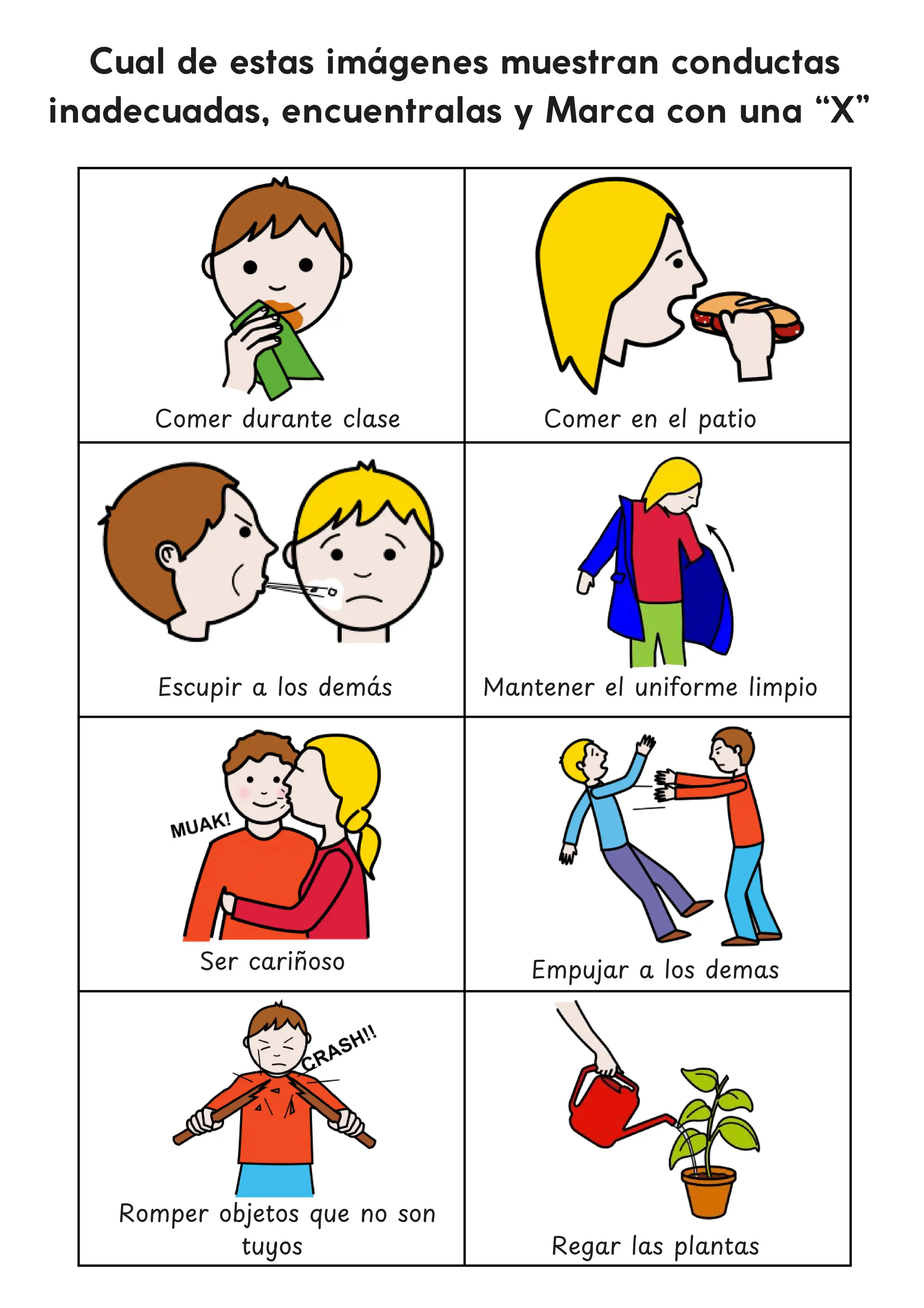 Cual de estas imágenes muestran conductas
inadecuadas, encuentralas y Marca con una “X”
Comer durante clase
Escupir a los dema
́ s
Empujar a los demas
Romper objetos que no son
tuyos
Comer en el patio
Mantener el uniforme limpio
Ser carin
̃ oso
Regar las plantas
 