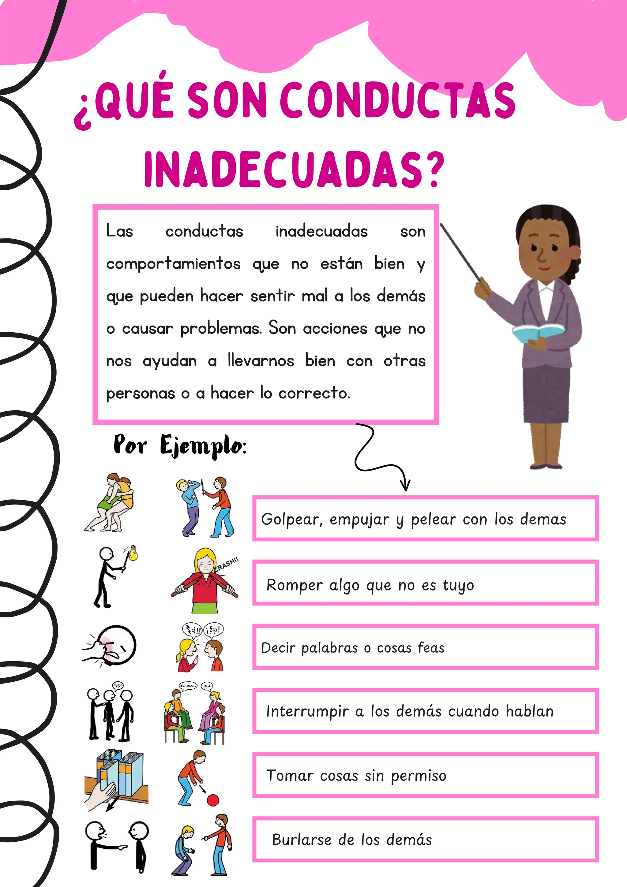 ¿Qué son conductas
inadecuadas?
Las conductas inadecuadas son
comportamientos que no están bien y
que pueden hacer sentir mal a los demás
o causar problemas. Son acciones que no
nos ayudan a llevarnos bien con otras
personas o a hacer lo correcto.
Por Ejemplo:
Golpear, empujar y pelear con los demas
Romper algo que no es tuyo
Decir palabras o cosas feas
Interrumpir a los dema
́ s cuando hablan
Tomar cosas sin permiso
Burlarse de los dema
́ s
 