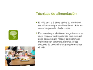 Técnicas de alimentación
 El niño de 1 a 6 años centra su interés en
socializar mas que en alimentarse. A veces
con el juego se le olvida comer.
 En caso de que el niño no tenga hambre se
debe respetar su inapetencia pero aún así
debe sentarse a la mesa y compartir ese
momento con la familia. Muchas veces
después de unos minutos ya quiere comer
el niño.
 