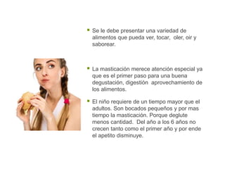  Se le debe presentar una variedad de
alimentos que pueda ver, tocar, oler, oir y
saborear.
 La masticación merece atención especial ya
que es el primer paso para una buena
degustación, digestión aprovechamiento de
los alimentos.
 El niño requiere de un tiempo mayor que el
adultos. Son bocados pequeños y por mas
tiempo la masticación. Porque deglute
menos cantidad. Del año a los 6 años no
crecen tanto como el primer año y por ende
el apetito disminuye.
 