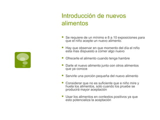 Introducción de nuevos
alimentos
 Se requiere de un mínimo e 8 a 10 exposiciones para
que el niño acepte un nuevo alimento.
 Hay que observar en que momento del día el niño
esta mas dispuesto a comer algo nuevo
 Ofrecerle el alimento cuando tenga hambre
 Darle el nuevo alimento junto con otros alimentos
que ya conoce
 Servirle una porción pequeña del nuevo alimento
 Considerar que no es suficiente que e niño mire y
huela los alimentos, solo cuando los pruebe se
producirá mayor aceptación
 Usar los alimentos en contextos positivos ya que
esto potencializa la aceptación
 