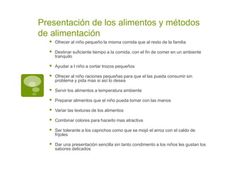 Presentación de los alimentos y métodos
de alimentación
 Ofrecer al niño pequeño la misma comida que al resto de la familia
 Destinar suficiente tiempo a la comida, con el fin de comer en un ambiente
tranquilo
 Ayudar a l niño a cortar trozos pequeños
 Ofrecer al niño raciones pequeñas para que el las pueda consumir sin
problema y pida mas si así lo desea
 Servir los alimentos a temperatura ambiente
 Preparar alimentos que el niño pueda tomar con las manos
 Variar las texturas de los alimentos
 Combinar colores para hacerlo mas atractiva
 Ser tolerante a los caprichos como que se mojó el arroz con el caldo de
frijoles
 Dar una presentación sencilla sin tanto condimento a los niños les gustan los
sabores delicados
 