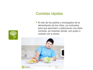 Comidas rápidas
 El reto de los padres o encargados de la
alimentación de los niños, es motivarlos
para que aprendan a seleccionar una dieta
correcta, sin importar donde, con quién o
cuándo van a comer.
 