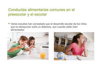 Conductas alimentarias comunes en el
preescolar y el escolar
 Varios estudios han constatado que el desarrollo escolar de los niños
que no desayunan sufre un deterioro, aun cuando estén bien
alimentados.
 