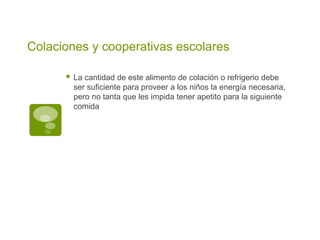 Colaciones y cooperativas escolares
 La cantidad de este alimento de colación o refrigerio debe
ser suficiente para proveer a los niños la energía necesaria,
pero no tanta que les impida tener apetito para la siguiente
comida
 