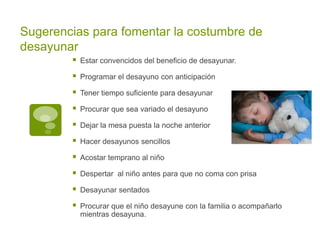 Sugerencias para fomentar la costumbre de
desayunar
 Estar convencidos del beneficio de desayunar.
 Programar el desayuno con anticipación
 Tener tiempo suficiente para desayunar
 Procurar que sea variado el desayuno
 Dejar la mesa puesta la noche anterior
 Hacer desayunos sencillos
 Acostar temprano al niño
 Despertar al niño antes para que no coma con prisa
 Desayunar sentados
 Procurar que el niño desayune con la familia o acompañarlo
mientras desayuna.
 