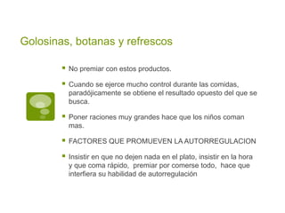 Golosinas, botanas y refrescos
 No premiar con estos productos.
 Cuando se ejerce mucho control durante las comidas,
paradójicamente se obtiene el resultado opuesto del que se
busca.
 Poner raciones muy grandes hace que los niños coman
mas.
 FACTORES QUE PROMUEVEN LA AUTORREGULACION
 Insistir en que no dejen nada en el plato, insistir en la hora
y que coma rápido, premiar por comerse todo, hace que
interfiera su habilidad de autorregulación
 