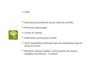  TIPS
 Estructural el ambiente de las horas de comida.
 Porciones adecuadas
 Comer en familia
 Determinar normas para comer
 Tener disponibles alimentos que son apropiados para el
consumo diario.
 Mantener buenos hábitos, como lavarse las manos,
cepillarse los dientes, ir al baño,
 