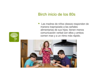Birch inicio de los 80s
 Las madres de niños obesos responden de
manera inapropiada a las señales
alimentarias de sus hijos; tienen menos
comunicación verbal con ellos y ambos
comen mas y a un ritmo más rápido.
 