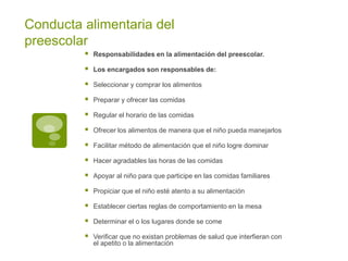 Conducta alimentaria del
preescolar
 Responsabilidades en la alimentación del preescolar.
 Los encargados son responsables de:
 Seleccionar y comprar los alimentos
 Preparar y ofrecer las comidas
 Regular el horario de las comidas
 Ofrecer los alimentos de manera que el niño pueda manejarlos
 Facilitar método de alimentación que el niño logre dominar
 Hacer agradables las horas de las comidas
 Apoyar al niño para que participe en las comidas familiares
 Propiciar que el niño esté atento a su alimentación
 Establecer ciertas reglas de comportamiento en la mesa
 Determinar el o los lugares donde se come
 Verificar que no existan problemas de salud que interfieran con
el apetito o la alimentación
 