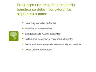 Para logra una relación alimentaria
benéfica se deben considerar los
siguientes puntos:
 Horarios y comidas en familia
 Técnicas de alimentación
 Introducción de nuevos alimentos
 Preferencia, selección y consumo e alimentos
 Presentación de alimentos y métodos de alimentación
 Desarrollo de habilidades
 
