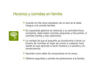 Horarios y comidas en familia
 Cuando el niño tiene alrededor de un año se le debe
integrar a la comida familiar.
 Su capacidad gástrica es reducida y su actividad física
constante, debe haber comidas pequeñas y frecuentes, 3
comidas fuertes y dos colaciones.
 La ventaja de que el pequeño se acostumbre a tener un
horario de comidas en lugar de comer a cualquier hora
reside en que aprende a sentir hambre y a saciarla y en
consecuencia.
 Aprende como debe de comportarse en la mesa.
 Obtiene seguridad y sentido de pertenencia a la familia.
 