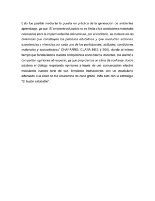 Esto fue posible mediante la puesta en práctica de la generación de ambientes
aprendizaje, ya que “El ambiente educativo no se limita a las condiciones materiales
necesarias para la implementación del currículo, por el contrario, se instaura en las
dinámicas que constituyen los procesos educativos y que involucran acciones,
experiencias y vivencias por cada uno de los participantes; actitudes, condiciones
materiales y socioafectivas” CHAPARRO, CLARA INES (1995), donde al mismo
tiempo que fortalecíamos nuestra competencia como futuros docentes, los alumnos
compartían opiniones al respecto, ya que propiciamos un clima de confianza donde
existiera el diálogo respetando opiniones a través de una comunicación efectiva
modulando nuestro tono de voz, brindando instrucciones con un vocabulario
adecuado a la edad de los educandos de cada grado, todo esto con la estrategia
“El buzón saludable”.
 
