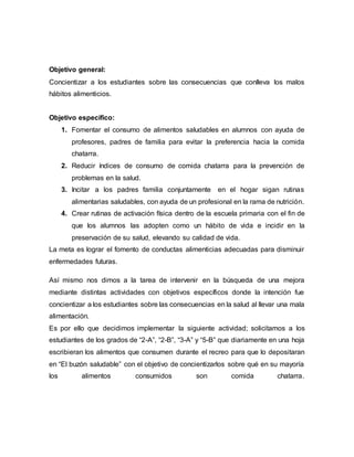 Objetivo general:
Concientizar a los estudiantes sobre las consecuencias que conlleva los malos
hábitos alimenticios.
Objetivo específico:
1. Fomentar el consumo de alimentos saludables en alumnos con ayuda de
profesores, padres de familia para evitar la preferencia hacia la comida
chatarra.
2. Reducir índices de consumo de comida chatarra para la prevención de
problemas en la salud.
3. Incitar a los padres familia conjuntamente en el hogar sigan rutinas
alimentarias saludables, con ayuda de un profesional en la rama de nutrición.
4. Crear rutinas de activación física dentro de la escuela primaria con el fin de
que los alumnos las adopten como un hábito de vida e incidir en la
preservación de su salud, elevando su calidad de vida.
La meta es lograr el fomento de conductas alimenticias adecuadas para disminuir
enfermedades futuras.
Así mismo nos dimos a la tarea de intervenir en la búsqueda de una mejora
mediante distintas actividades con objetivos específicos donde la intención fue
concientizar a los estudiantes sobre las consecuencias en la salud al llevar una mala
alimentación.
Es por ello que decidimos implementar la siguiente actividad; solicitamos a los
estudiantes de los grados de “2-A”, “2-B”, “3-A” y “5-B” que diariamente en una hoja
escribieran los alimentos que consumen durante el recreo para que lo depositaran
en “El buzón saludable” con el objetivo de concientizarlos sobre qué en su mayoría
los alimentos consumidos son comida chatarra.
 