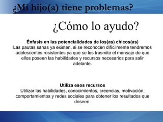 ¿Mi hijo(a) tiene problemas?
                   ¿Cómo lo ayudo?
       Énfasis en las potencialidades de los(as) chicos(as)
Las pautas sanas ya existen, si se reconocen difícilmente tendremos
 adolescentes resistentes ya que se les trasmite el mensaje de que
    ellos poseen las habilidades y recursos necesarios para salir
                              adelante.



                         Utiliza esos recursos
   Utilizar las habilidades, conocimientos, creencias, motivación,
 comportamientos y redes sociales para obtener los resultados que
                                 deseen.
 