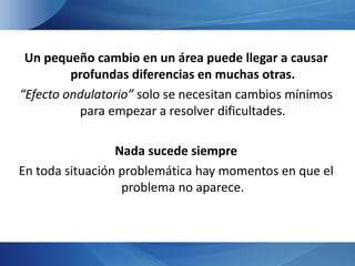 Un pequeño cambio en un área puede llegar a causar
         profundas diferencias en muchas otras.
“Efecto ondulatorio” solo se necesitan cambios mínimos
          para empezar a resolver dificultades.

                 Nada sucede siempre
En toda situación problemática hay momentos en que el
                  problema no aparece.
 