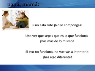 papá, mamá:


          Si no está roto ¡No lo compongas!

      Una vez que sepas que es lo que funciona
               ¡has más de lo mismo!

      Si eso no funciona, no vuelvas a intentarlo
                  ¡has algo diferente!
 