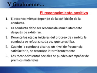 Y finalmente...
                       El reconocimiento positivo
1. El reconocimiento depende de la exhibición de la
   conducta.
2. La conducta debe ser reconocida inmediatamente
   después de exhibirse.
3. Durante las etapas iniciales del proceso de cambio, la
   conducta se refuerza cada vez que se exhiba.
4. Cuando la conducta alcanza un nivel de frecuencia
   satisfactorio, se reconoce intermitentemente
5. Los reconocimientos sociales se pueden acompañar de
   premios materiales
 