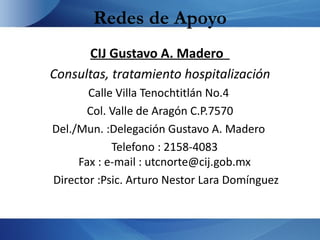 Redes de Apoyo
      CIJ Gustavo A. Madero
Consultas, tratamiento hospitalización
       Calle Villa Tenochtitlán No.4
       Col. Valle de Aragón C.P.7570
Del./Mun. :Delegación Gustavo A. Madero
            Telefono : 2158-4083
     Fax : e-mail : utcnorte@cij.gob.mx
Director :Psic. Arturo Nestor Lara Domínguez
 
