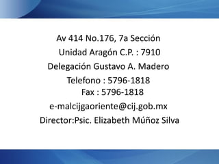 Av 414 No.176, 7a Sección
     Unidad Aragón C.P. : 7910
  Delegación Gustavo A. Madero
       Telefono : 5796-1818
           Fax : 5796-1818
  e-malcijgaoriente@cij.gob.mx
Director:Psic. Elizabeth Múñoz Silva
 