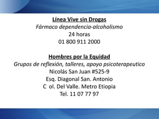 Línea Vive sin Drogas
        Fármaco dependencia-alcoholismo
                    24 horas
                01 800 911 2000

              Hombres por la Equidad
Grupos de reflexión, talleres, apoyo psicoterapeutico
              Nicolás San Juan #525-9
            Esq. Diagonal San. Antonio
           C ol. Del Valle. Metro Etiopia
                  Tel. 11 07 77 97
 