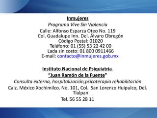 Inmujeres
                  Programa Vive Sin Violencia
              Calle: Alfonso Esparza Oteo No. 119
             Col. Guadalupe Inn. Del. Álvaro Obregón
                        Código Postal: 01020
                   Teléfono: 01 (55) 53 22 42 00
                  Lada sin costo: 01 800 0911466
               E-mail: contacto@inmujeres.gob.mx

                Instituto Nacional de Psiquiatria
                   “Juan Ramón de la Fuente”
  Consulta externa, hospitalización,psicoterapia rehabilitación
Calz. México Xochimilco. No. 101, Col. San Lorenzo Huipulco, Del.
                               Tlalpan
                         Tel. 56 55 28 11
 