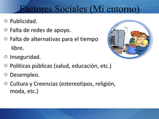 Factores Sociales (Mi entorno)
o Publicidad.
o Falta de redes de apoyo.
o Falta de alternativas para el tiempo
   libre.
o Inseguridad.
o Políticas públicas (salud, educación, etc.)
o Desempleo.
o Cultura y Creencias (estereotipos, religión,
  moda, etc.)
 